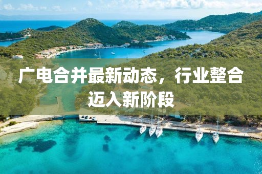 广电合并最新动态，行业整合迈入新阶段