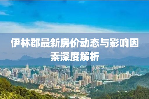 伊林郡最新房价动态与影响因素深度解析