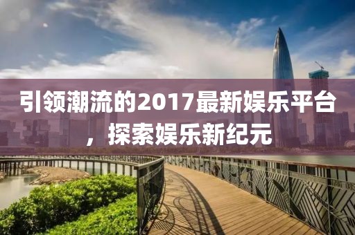 引领潮流的2017最新娱乐平台，探索娱乐新纪元