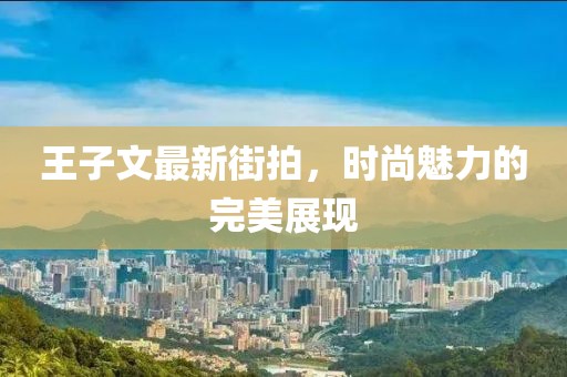 王子文最新街拍，时尚魅力的完美展现