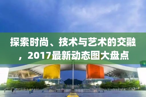 探索时尚、技术与艺术的交融，2017最新动态图大盘点