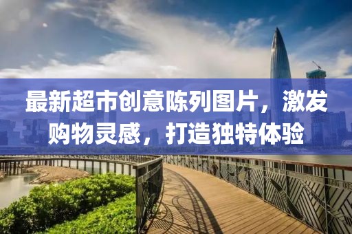 最新超市创意陈列图片，激发购物灵感，打造独特体验