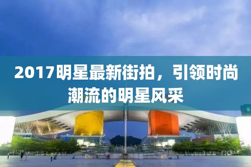 2017明星最新街拍，引领时尚潮流的明星风采