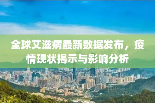 全球艾滋病最新数据发布，疫情现状揭示与影响分析