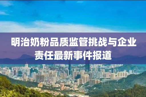 明治奶粉品质监管挑战与企业责任最新事件报道