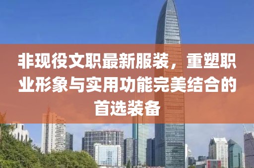 非现役文职最新服装，重塑职业形象与实用功能完美结合的首选装备