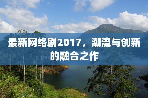 最新网络剧2017，潮流与创新的融合之作