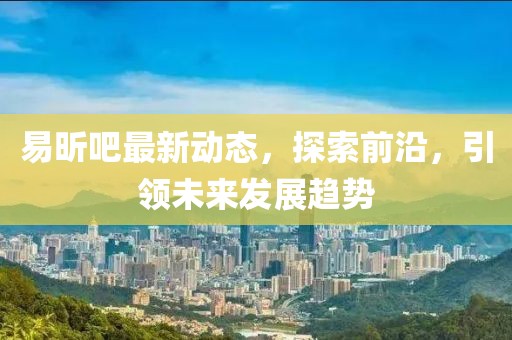 易昕吧最新动态，探索前沿，引领未来发展趋势