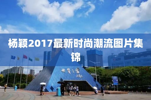 杨颖2017最新时尚潮流图片集锦