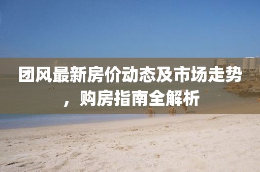 团风最新房价动态及市场走势，购房指南全解析