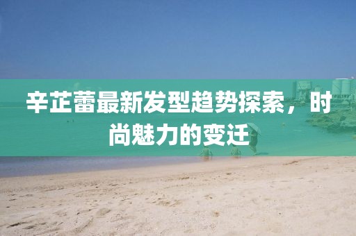 辛芷蕾最新发型趋势探索，时尚魅力的变迁