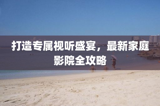 打造专属视听盛宴，最新家庭影院全攻略