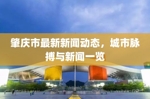 肇庆市最新新闻动态，城市脉搏与新闻一览