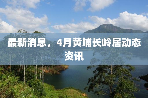 最新消息，4月黄埔长岭居动态资讯