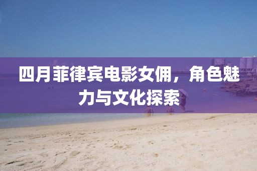 四月菲律宾电影女佣，角色魅力与文化探索