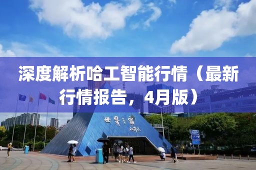 深度解析哈工智能行情（最新行情报告，4月版）