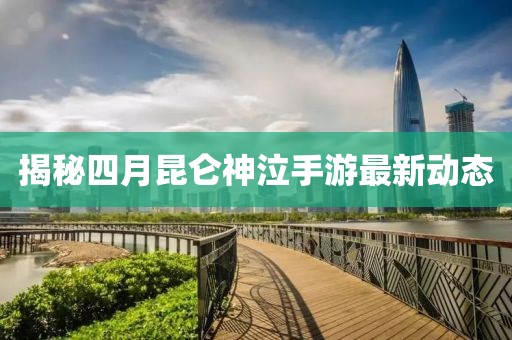 揭秘四月昆仑神泣手游最新动态