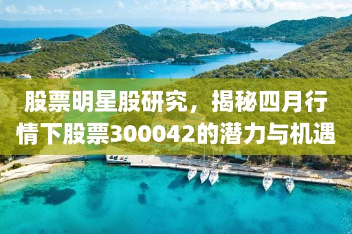 股票明星股研究，揭秘四月行情下股票300042的潜力与机遇