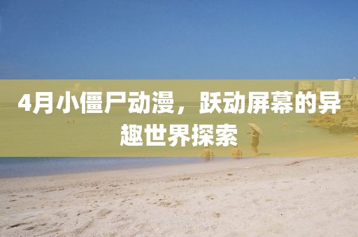 4月小僵尸动漫，跃动屏幕的异趣世界探索
