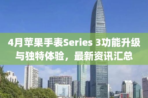 4月苹果手表Series 3功能升级与独特体验，最新资讯汇总