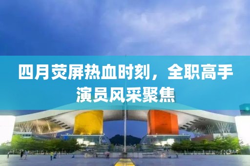 四月荧屏热血时刻，全职高手演员风采聚焦