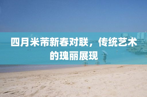 四月米芾新春对联，传统艺术的瑰丽展现