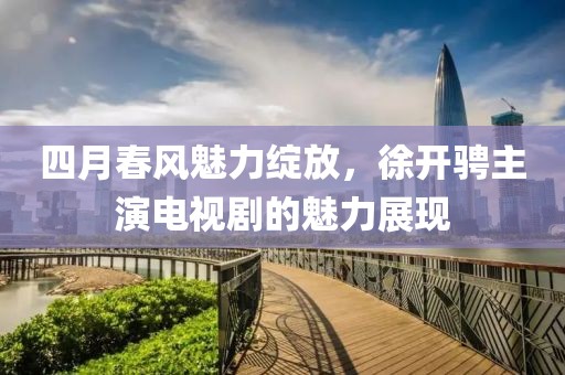 四月春风魅力绽放，徐开骋主演电视剧的魅力展现