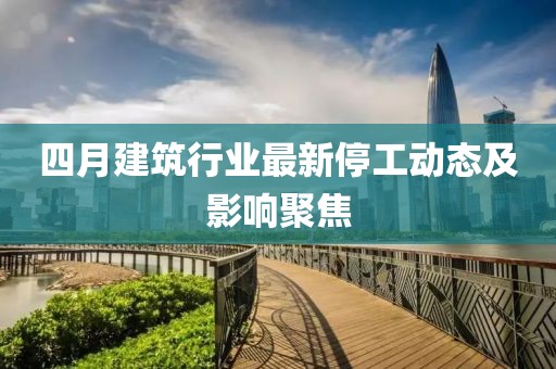 四月建筑行业最新停工动态及影响聚焦