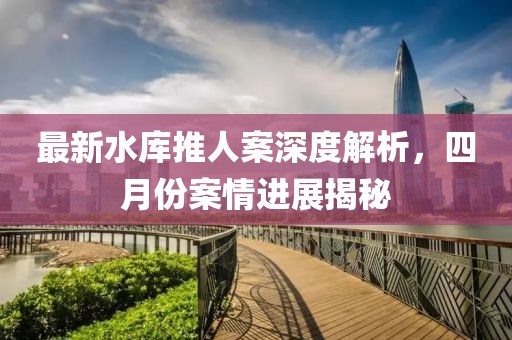 最新水库推人案深度解析，四月份案情进展揭秘