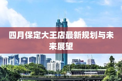 四月保定大王店最新规划与未来展望