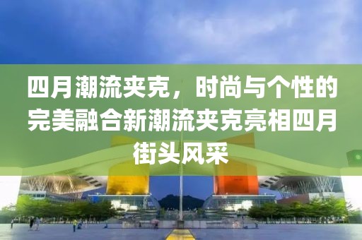 四月潮流夹克，时尚与个性的完美融合新潮流夹克亮相四月街头风采