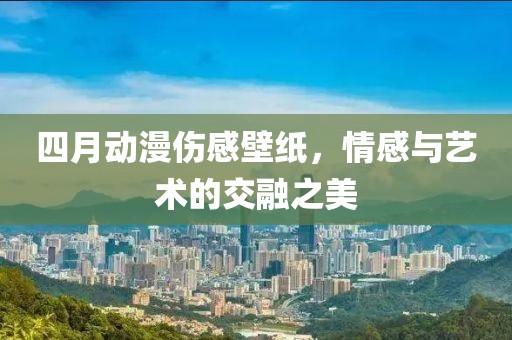 四月动漫伤感壁纸，情感与艺术的交融之美