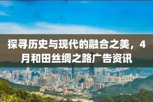 探寻历史与现代的融合之美，4月和田丝绸之路广告资讯