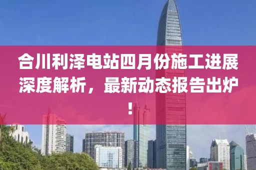 合川利泽电站四月份施工进展深度解析，最新动态报告出炉！