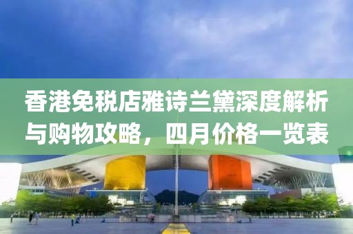 香港免税店雅诗兰黛深度解析与购物攻略，四月价格一览表