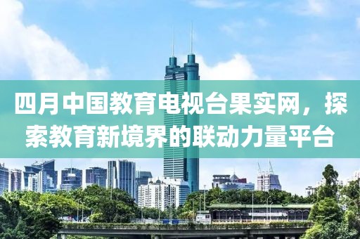 四月中国教育电视台果实网，探索教育新境界的联动力量平台