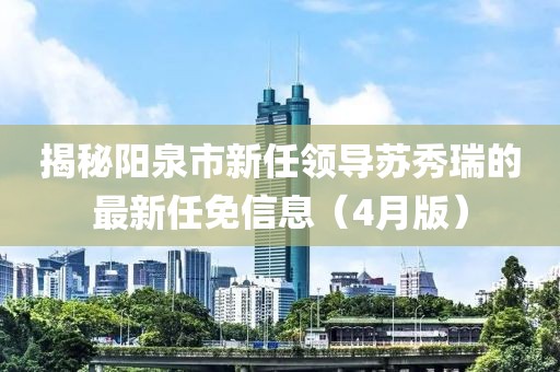 揭秘阳泉市新任领导苏秀瑞的最新任免信息（4月版）