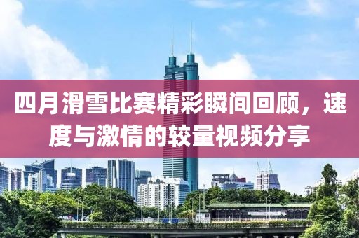 四月滑雪比赛精彩瞬间回顾，速度与激情的较量视频分享