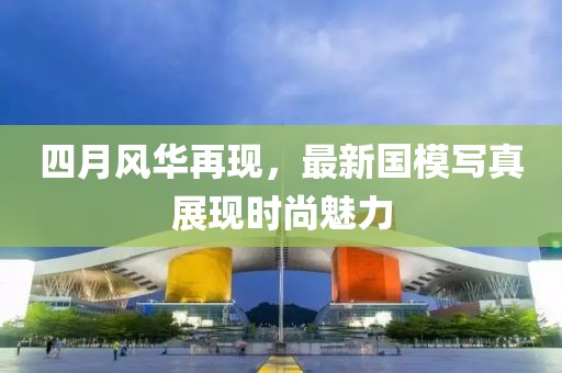 四月风华再现，最新国模写真展现时尚魅力