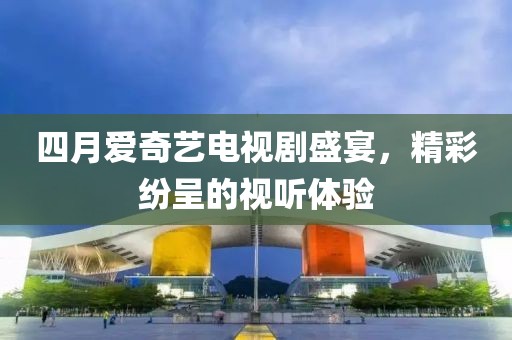 四月爱奇艺电视剧盛宴，精彩纷呈的视听体验
