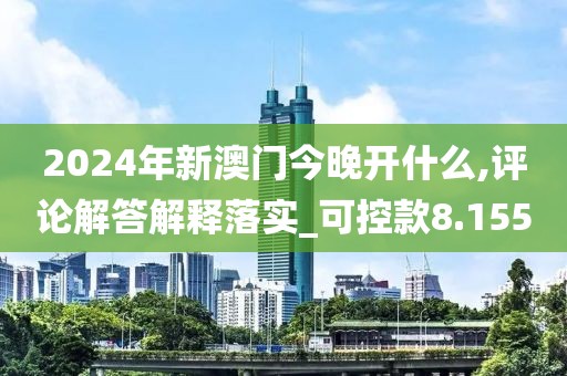 2024年新澳门今晚开什么,评论解答解释落实_可控款8.155