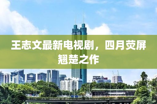 王志文最新电视剧，四月荧屏翘楚之作