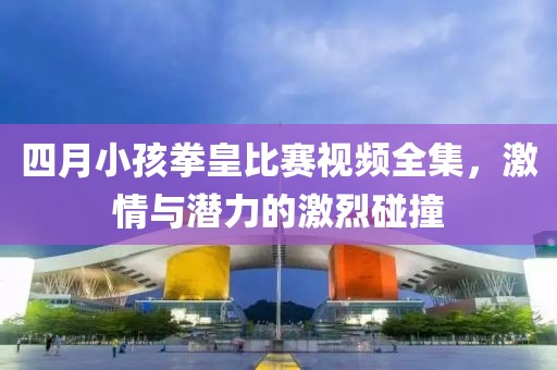 四月小孩拳皇比赛视频全集，激情与潜力的激烈碰撞