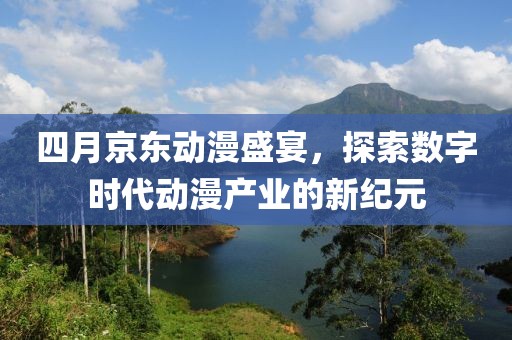 四月京东动漫盛宴，探索数字时代动漫产业的新纪元
