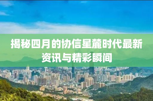 揭秘四月的协信星麓时代最新资讯与精彩瞬间