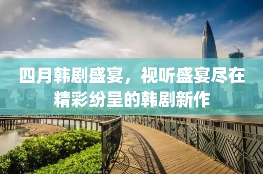 四月韩剧盛宴，视听盛宴尽在精彩纷呈的韩剧新作