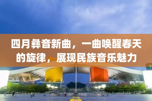 四月彝音新曲，一曲唤醒春天的旋律，展现民族音乐魅力