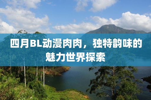 四月BL动漫肉肉，独特韵味的魅力世界探索
