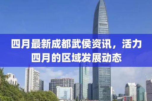 四月最新成都武侯资讯，活力四月的区域发展动态