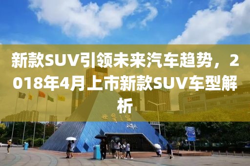 新款SUV引领未来汽车趋势，2018年4月上市新款SUV车型解析